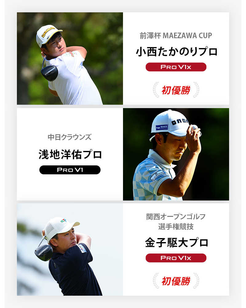 JGTO優勝者1 前澤杯 MAEZAWA CUP	小西たかのりプロ	プロV1x , 中日クラウンズ	浅地洋佑プロ	プロV1 , 関西オープンゴルフ選手権競技	金子駆大プロ	プロV1