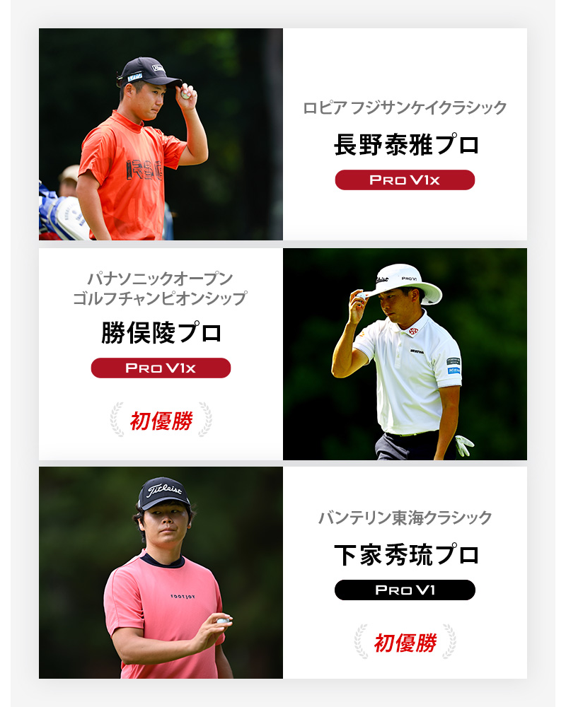 JGTO優勝者4 ロピア フジサンケイクラシック	長野泰雅プロ	プロV1x , パナソニックオープンゴルフチャンピオンシップ	勝俣陵プロ	プロV1x , バンテリン東海クラシック	下家秀琉プロ	プロV1