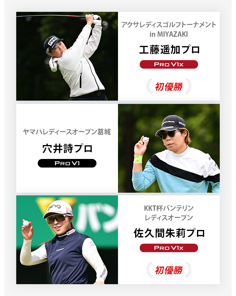 JLPGA優勝者1 アクサレディスゴルフトーナメント in MIYAZAKI	工藤遥加プロ	プロV1x , ヤマハレディースオープン葛城	穴井詩プロ	プロV1 , KKT杯バンテリンレディスオープン	佐久間朱莉プロ	プロV1x