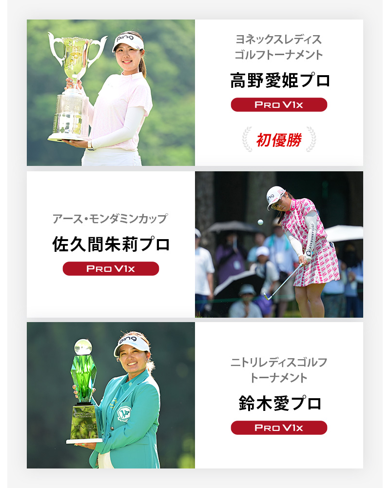 JLPGA優勝者3 ヨネックスレディスゴルフトーナメント	高野愛姫プロ	プロV1x , アース・モンダミンカップ	佐久間朱莉プロ	プロV1x , ニトリレディスゴルフトーナメント	鈴木愛プロ	プロV1x